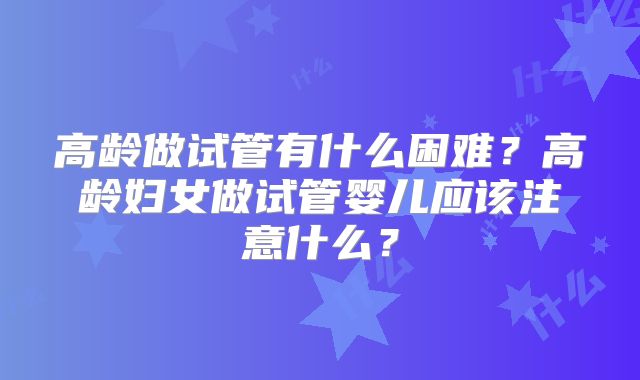 高龄做试管有什么困难？高龄妇女做试管婴儿应该注意什么？