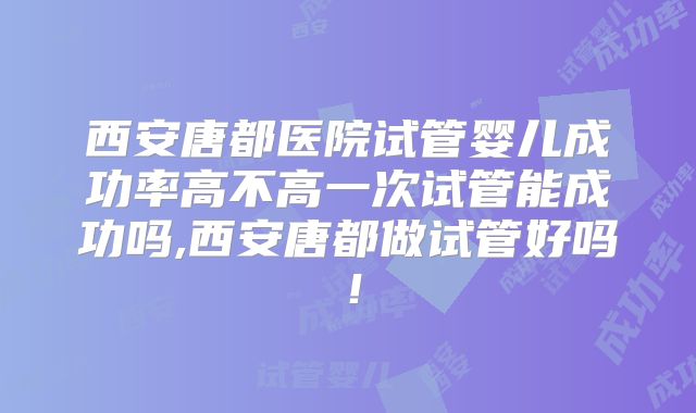 西安唐都医院试管婴儿成功率高不高一次试管能成功吗,西安唐都做试管好吗！