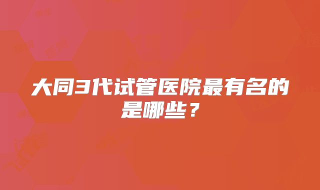 大同3代试管医院最有名的是哪些?