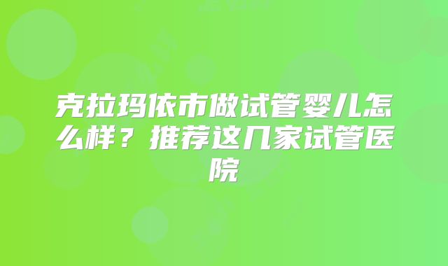克拉玛依市做试管婴儿怎么样？推荐这几家试管医院