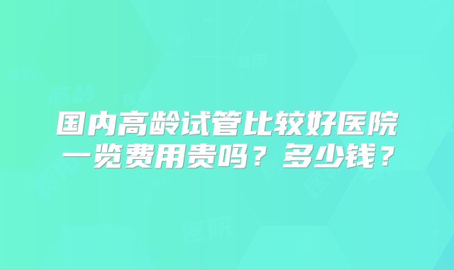 国内高龄试管比较好医院一览费用贵吗？多少钱？