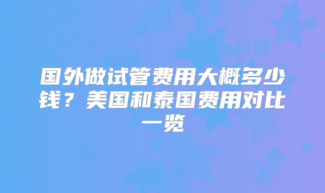 国外做试管费用大概多少钱？美国和泰国费用对比一览