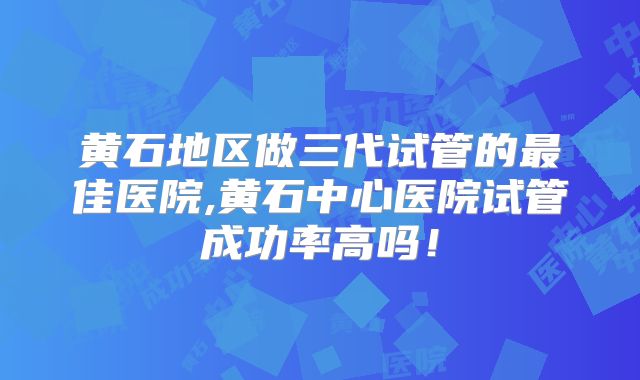 黄石地区做三代试管的最佳医院,黄石中心医院试管成功率高吗!