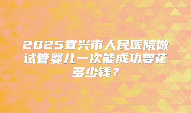 2025宜兴市人民医院做试管婴儿一次能成功要花多少钱？