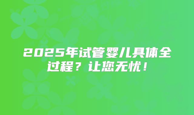 2025年试管婴儿具体全过程？让您无忧！