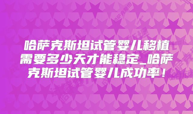 哈萨克斯坦试管婴儿移植需要多少天才能稳定_哈萨克斯坦试管婴儿成功率！