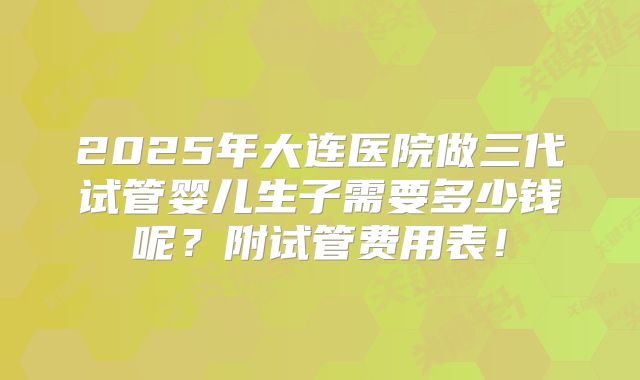 2025年大连医院做三代试管婴儿生子需要多少钱呢？附试管费用表！