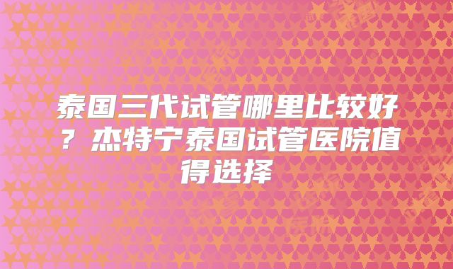 泰国三代试管哪里比较好？杰特宁泰国试管医院值得选择