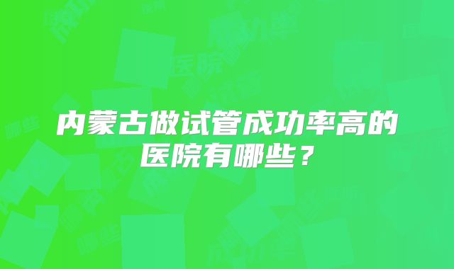 内蒙古做试管成功率高的医院有哪些?