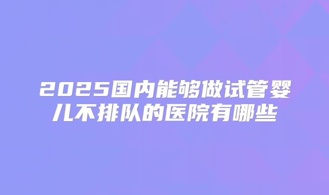 2025国内能够做试管婴儿不排队的医院有哪些