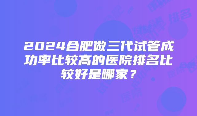 2024合肥做三代试管成功率比较高的医院排名比较好是哪家?