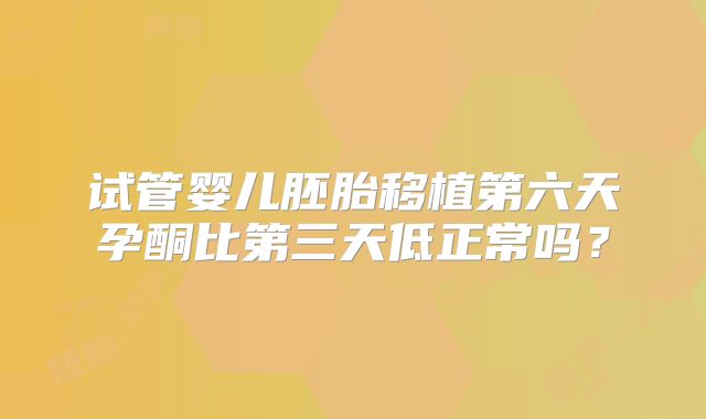试管婴儿胚胎移植第六天孕酮比第三天低正常吗？