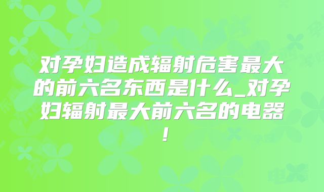 对孕妇造成辐射危害最大的前六名东西是什么_对孕妇辐射最大前六名的电器！