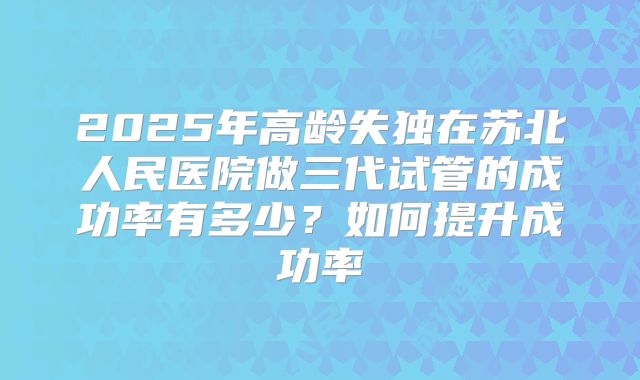 2025年高龄失独在苏北人民医院做三代试管的成功率有多少？如何提升成功率