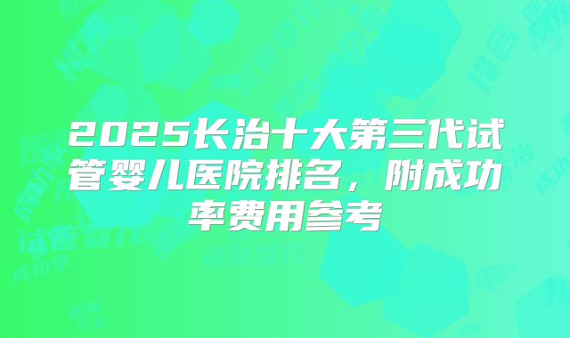 2025长治十大第三代试管婴儿医院排名，附成功率费用参考