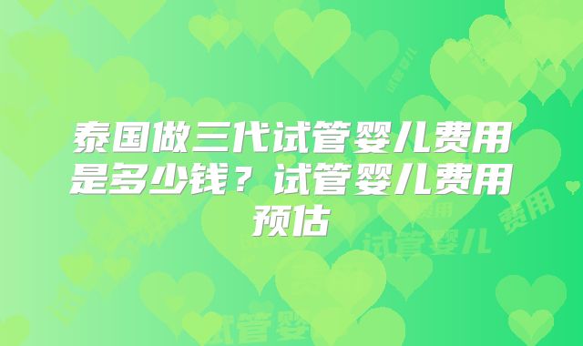 泰国做三代试管婴儿费用是多少钱?试管婴儿费用预估