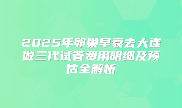 2025年卵巢早衰去大连做三代试管费用明细及预估全解析