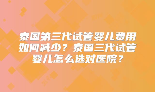 泰国第三代试管婴儿费用如何减少?泰国三代试管婴儿怎么选对医院?