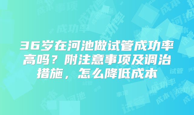 36岁在河池做试管成功率高吗？附注意事项及调治措施，怎么降低成本