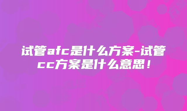 试管afc是什么方案-试管cc方案是什么意思！
