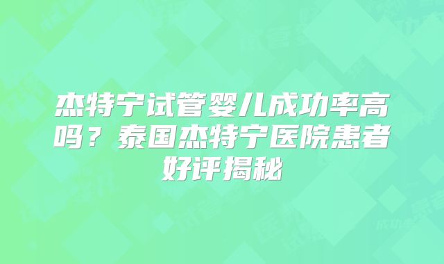 杰特宁试管婴儿成功率高吗？泰国杰特宁医院患者好评揭秘