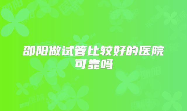 邵阳做试管比较好的医院可靠吗