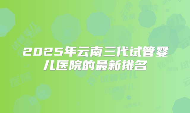 2025年云南三代试管婴儿医院的最新排名