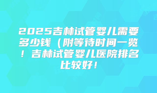 2025吉林试管婴儿需要多少钱（附等待时间一览！吉林试管婴儿医院排名比较好！