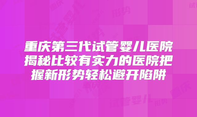 重庆第三代试管婴儿医院揭秘比较有实力的医院把握新形势轻松避开陷阱