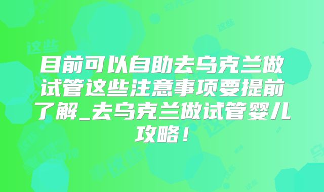 目前可以自助去乌克兰做试管这些注意事项要提前了解_去乌克兰做试管婴儿攻略！