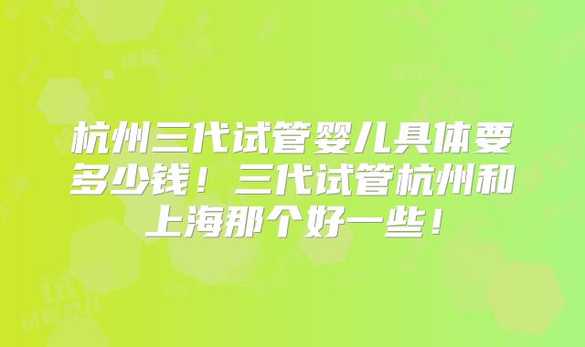 杭州三代试管婴儿具体要多少钱！三代试管杭州和上海那个好一些！