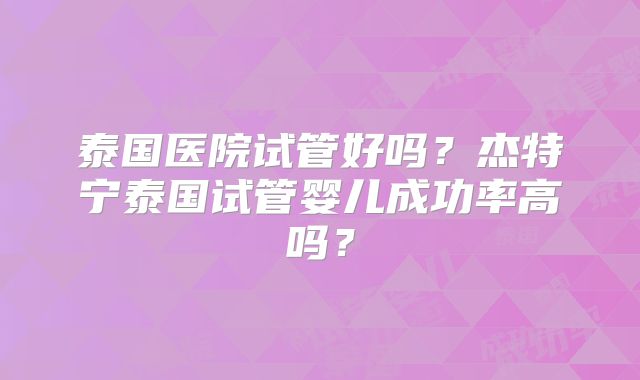 泰国医院试管好吗？杰特宁泰国试管婴儿成功率高吗？