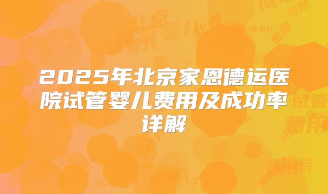 2025年北京家恩德运医院试管婴儿费用及成功率详解