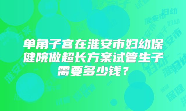 单角子宫在淮安市妇幼保健院做超长方案试管生子需要多少钱？