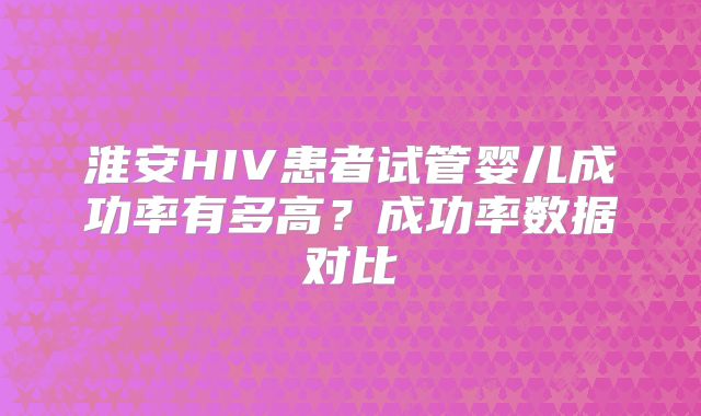 淮安HIV患者试管婴儿成功率有多高？成功率数据对比