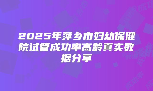 2025年萍乡市妇幼保健院试管成功率高龄真实数据分享