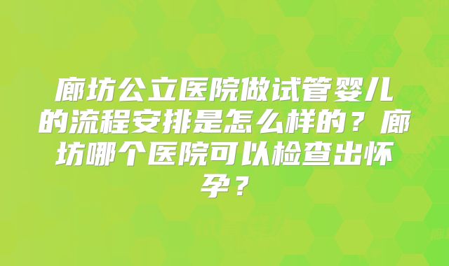 廊坊公立医院做试管婴儿的流程安排是怎么样的？廊坊哪个医院可以检查出怀孕？
