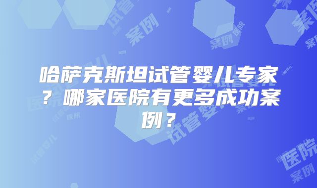 哈萨克斯坦试管婴儿专家？哪家医院有更多成功案例？