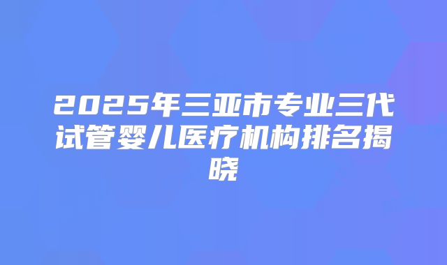 2025年三亚市专业三代试管婴儿医疗机构排名揭晓