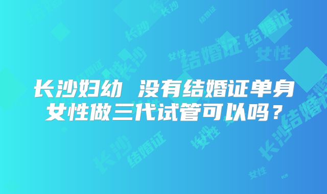 长沙妇幼 没有结婚证单身女性做三代试管可以吗？