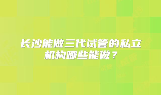 长沙能做三代试管的私立机构哪些能做？