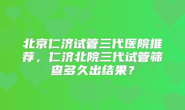 北京仁济试管三代医院推荐，仁济北院三代试管筛查多久出结果？
