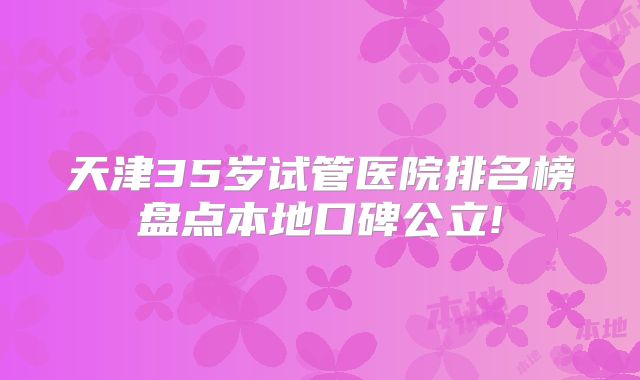 天津35岁试管医院排名榜盘点本地口碑公立!