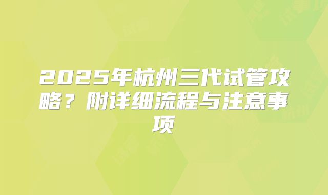 2025年杭州三代试管攻略？附详细流程与注意事项