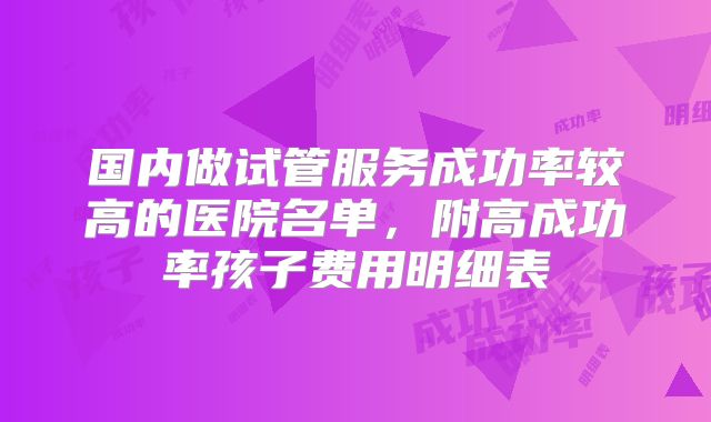 国内做试管服务成功率较高的医院名单，附高成功率孩子费用明细表