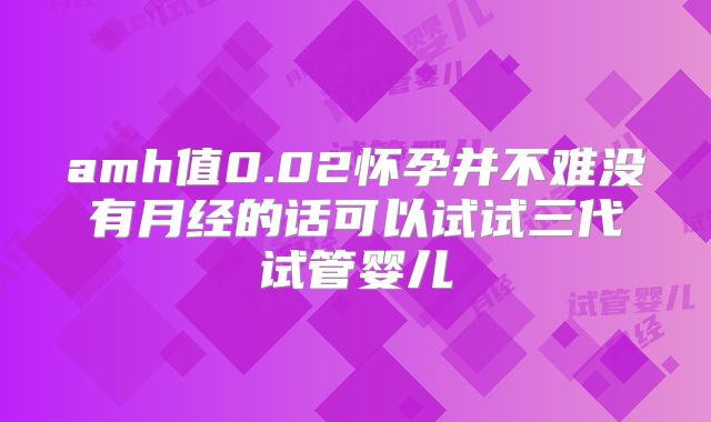 amh值0.02怀孕并不难没有月经的话可以试试三代试管婴儿