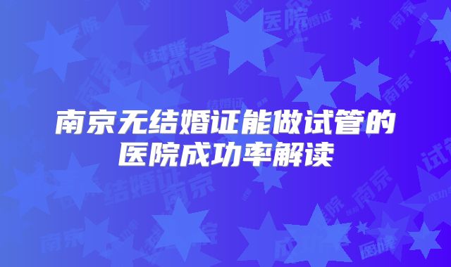 南京无结婚证能做试管的医院成功率解读