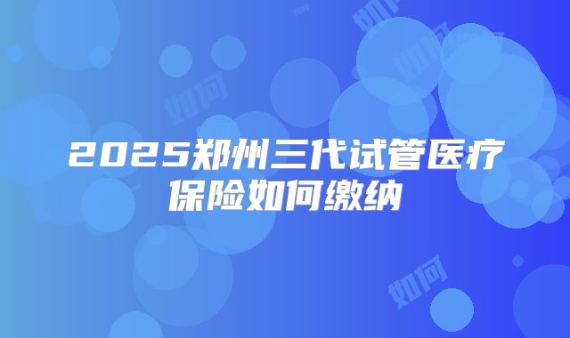 2025郑州三代试管医疗保险如何缴纳
