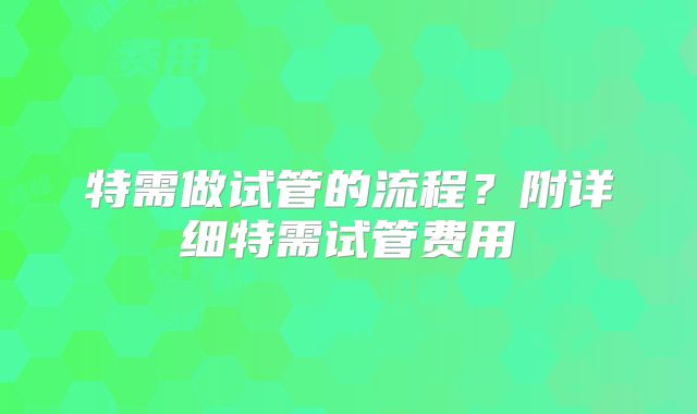 特需做试管的流程？附详细特需试管费用