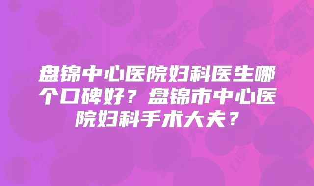 盘锦中心医院妇科医生哪个口碑好？盘锦市中心医院妇科手术大夫？